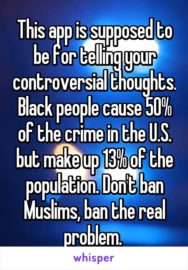 This app is supposed to be for telling your controversial thoughts. Black people cause 50% of the crime in the U.S. but make up 13% of the population. Don't ban Muslims, ban the real problem. 