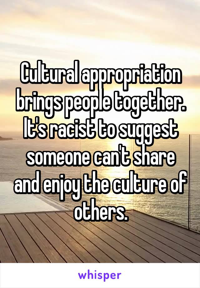 Cultural appropriation brings people together. It's racist to suggest someone can't share and enjoy the culture of others.