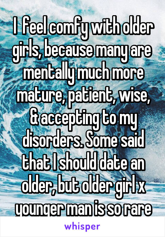 I  feel comfy with older girls, because many are  mentally much more mature, patient, wise, & accepting to my disorders. Some said that I should date an older, but older girl x younger man is so rare