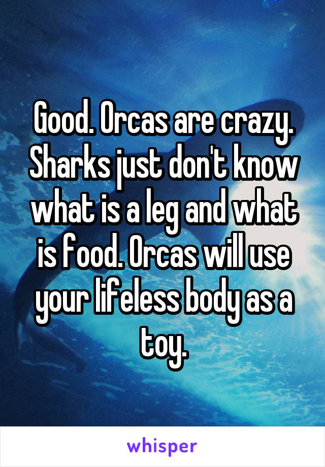 Good. Orcas are crazy. Sharks just don't know what is a leg and what is food. Orcas will use your lifeless body as a toy.