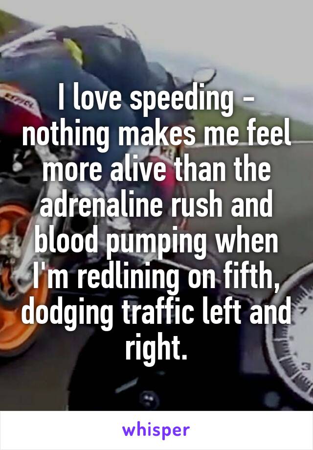 I love speeding - nothing makes me feel more alive than the adrenaline rush and blood pumping when I'm redlining on fifth, dodging traffic left and right.