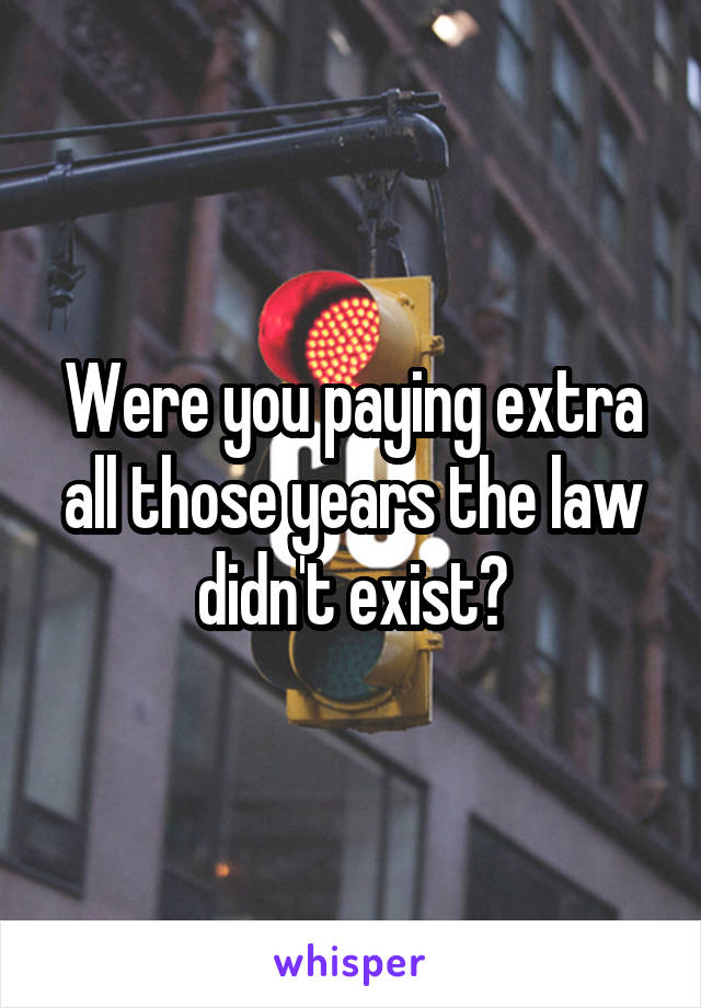 Were you paying extra all those years the law didn't exist?