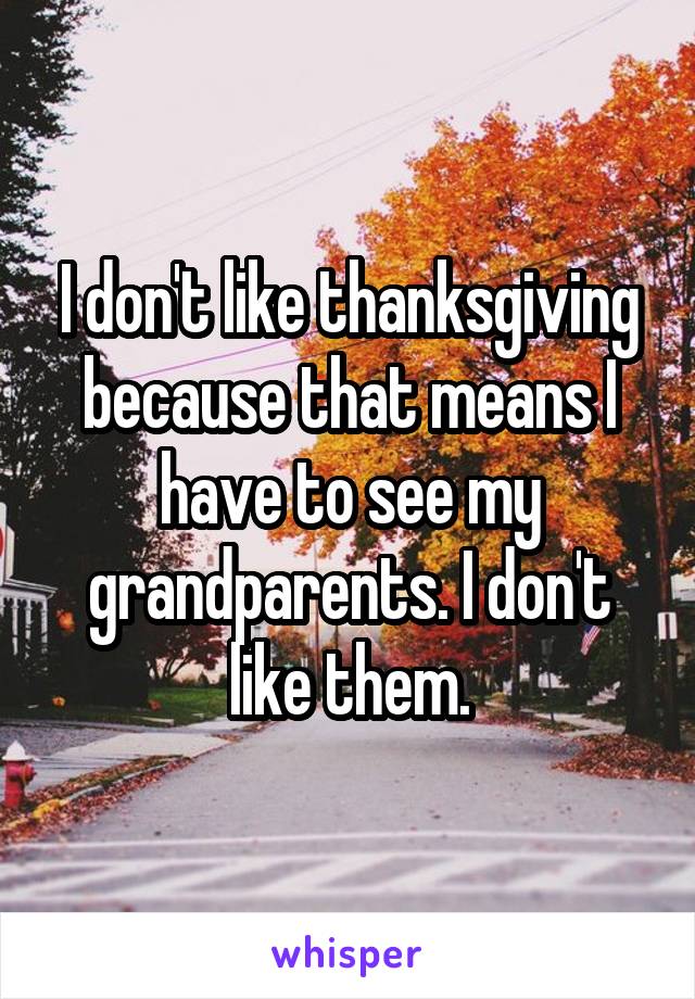 I don't like thanksgiving because that means I have to see my grandparents. I don't like them.