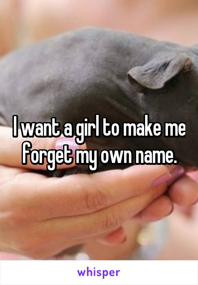 I want a girl to make me forget my own name.