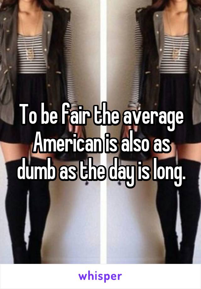 To be fair the average American is also as dumb as the day is long.