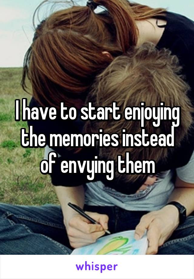 I have to start enjoying the memories instead of envying them