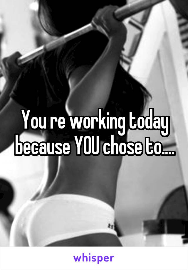 You re working today because YOU chose to....