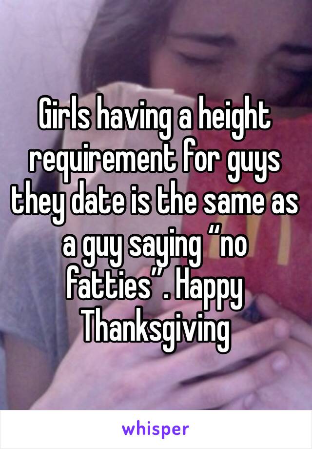 Girls having a height requirement for guys they date is the same as a guy saying “no fatties”. Happy Thanksgiving 