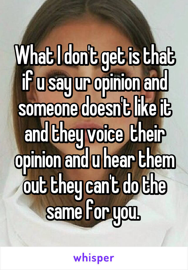 What I don't get is that if u say ur opinion and someone doesn't like it and they voice  their opinion and u hear them out they can't do the same for you. 