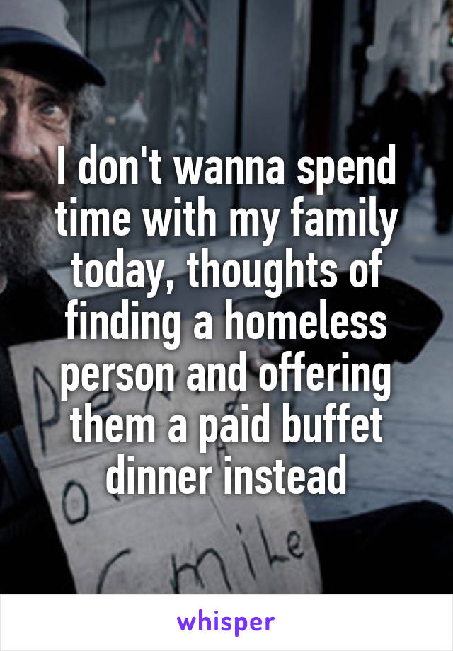 I don't wanna spend time with my family today, thoughts of finding a homeless person and offering them a paid buffet dinner instead