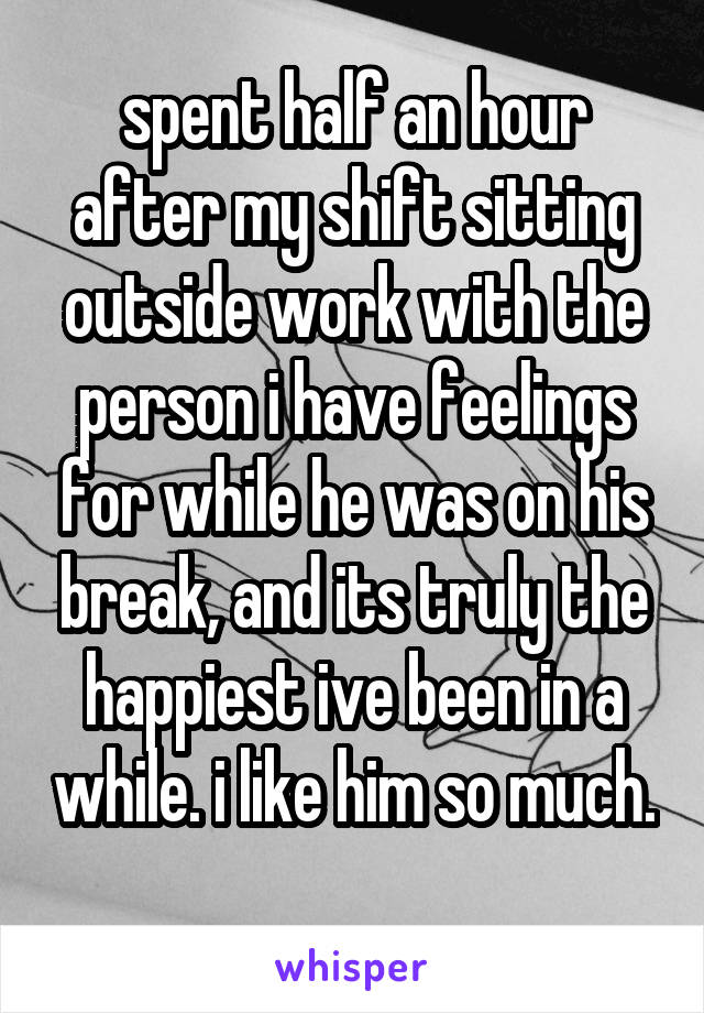 spent half an hour after my shift sitting outside work with the person i have feelings for while he was on his break, and its truly the happiest ive been in a while. i like him so much. 
