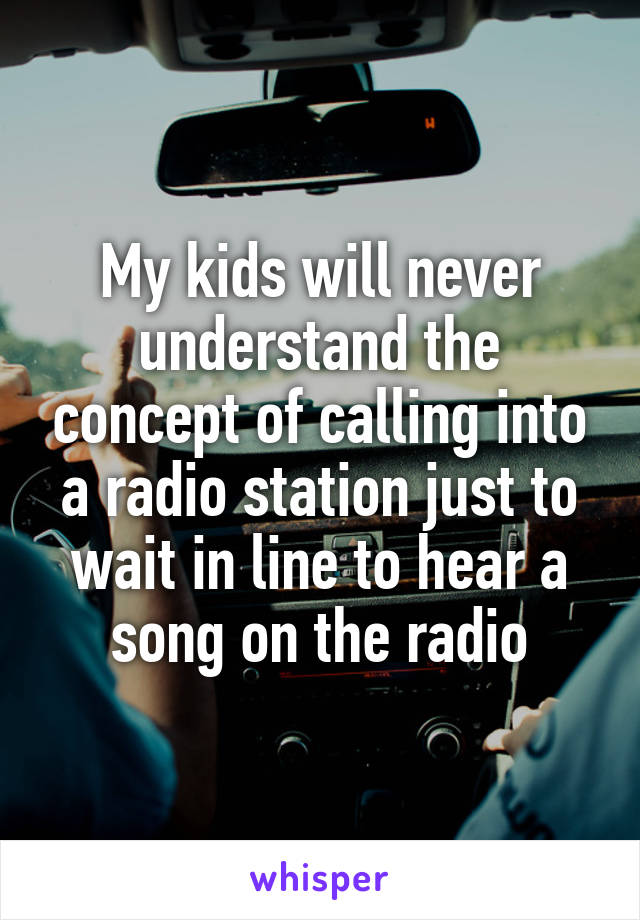 My kids will never understand the concept of calling into a radio station just to wait in line to hear a song on the radio