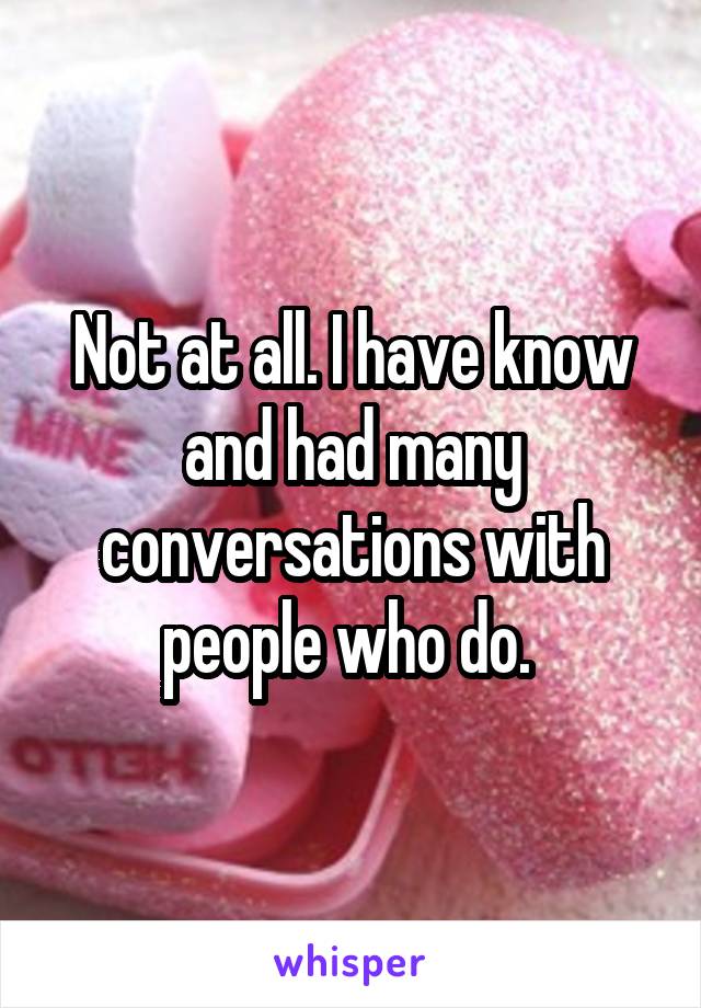 Not at all. I have know and had many conversations with people who do. 