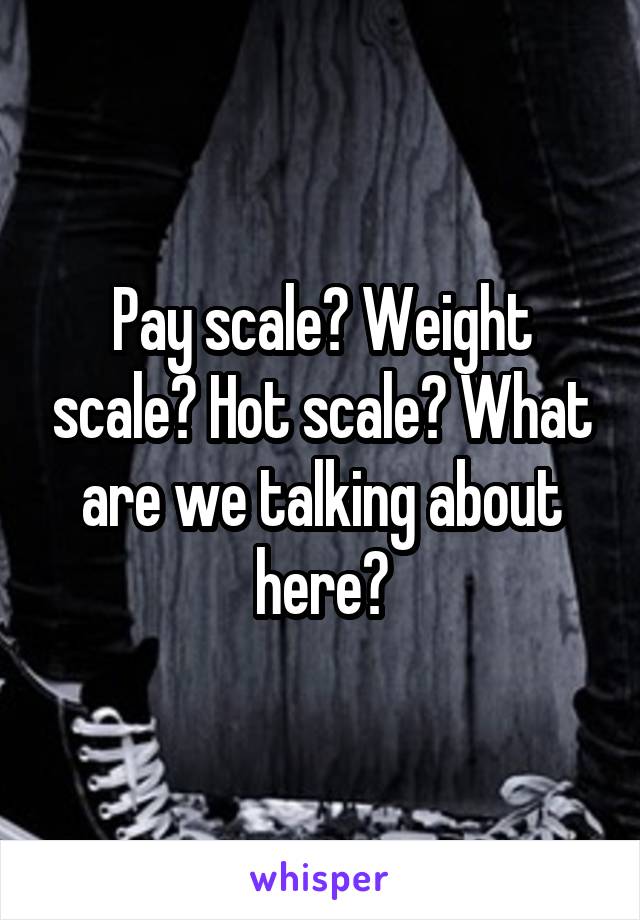 Pay scale? Weight scale? Hot scale? What are we talking about here?