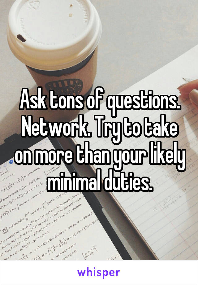 Ask tons of questions. Network. Try to take on more than your likely minimal duties.