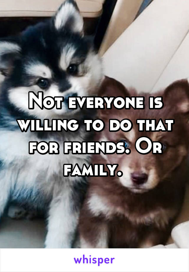 Not everyone is willing to do that for friends. Or family. 
