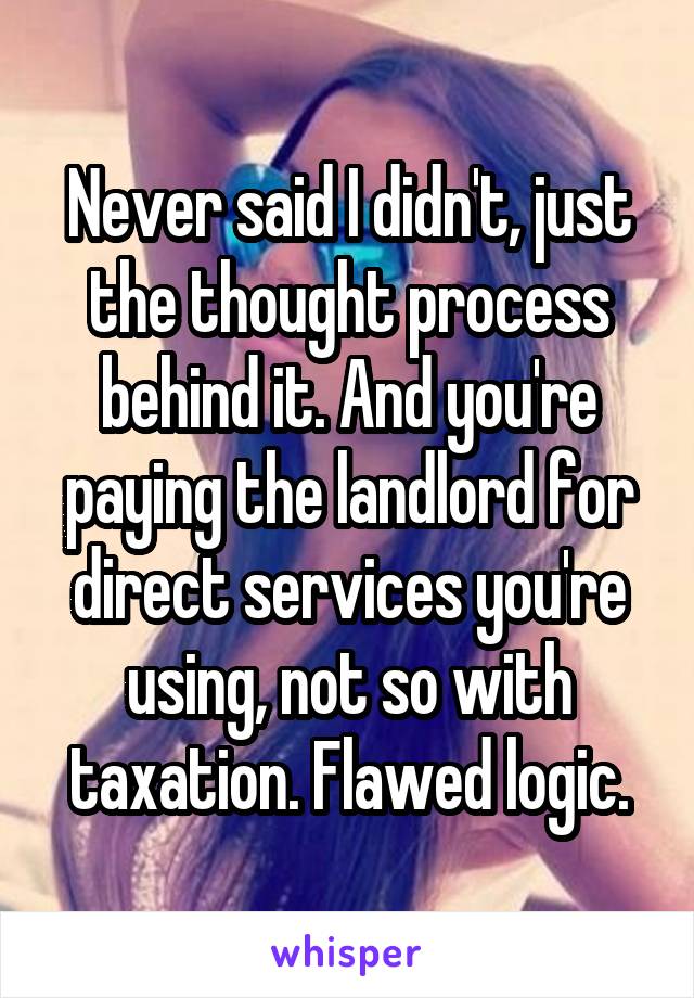 Never said I didn't, just the thought process behind it. And you're paying the landlord for direct services you're using, not so with taxation. Flawed logic.