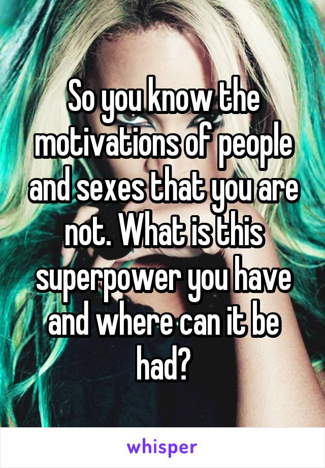 So you know the motivations of people and sexes that you are not. What is this superpower you have and where can it be had?