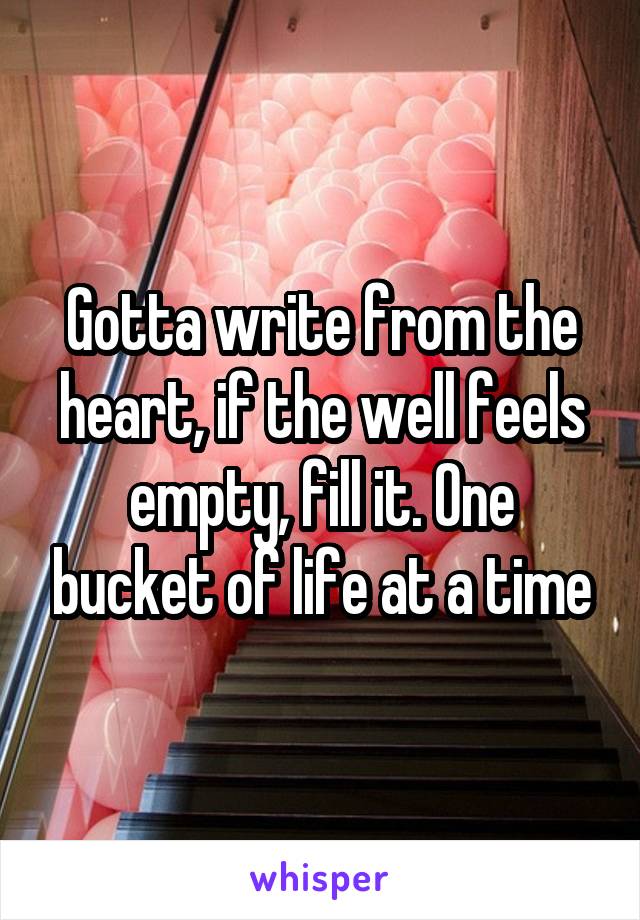 Gotta write from the heart, if the well feels empty, fill it. One bucket of life at a time