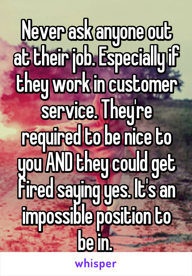 Never ask anyone out at their job. Especially if they work in customer service. They're required to be nice to you AND they could get fired saying yes. It's an impossible position to be in. 