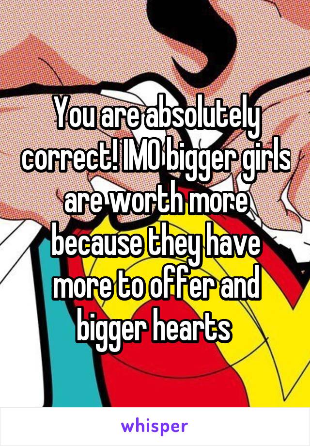 You are absolutely correct! IMO bigger girls are worth more because they have more to offer and bigger hearts 
