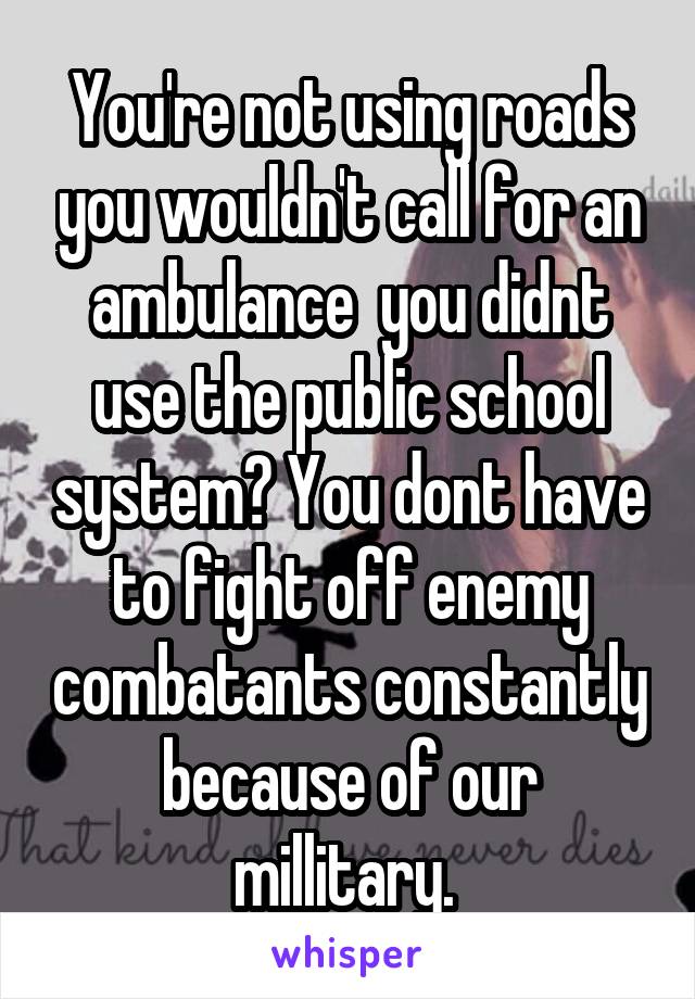 You're not using roads you wouldn't call for an ambulance  you didnt use the public school system? You dont have to fight off enemy combatants constantly because of our millitary. 