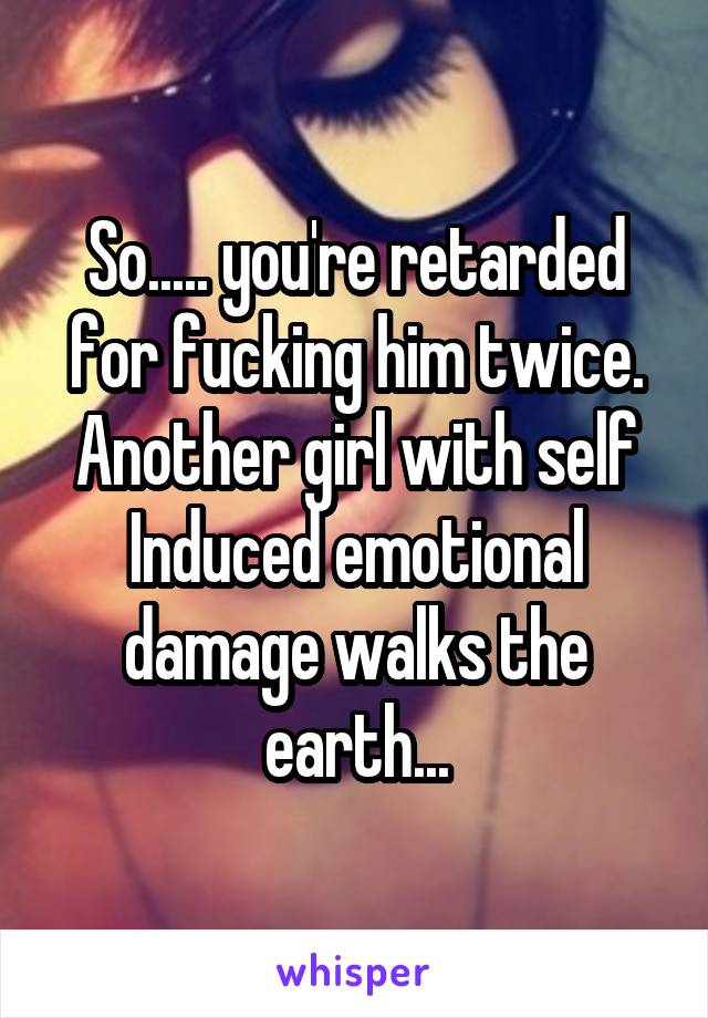 So..... you're retarded for fucking him twice. Another girl with self Induced emotional damage walks the earth...