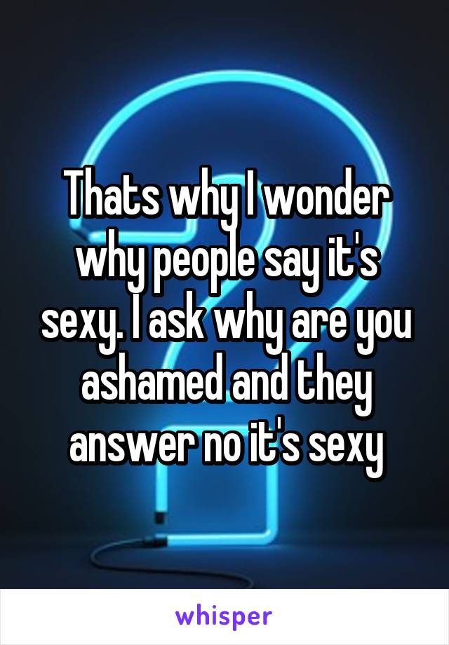 Thats why I wonder why people say it's sexy. I ask why are you ashamed and they answer no it's sexy