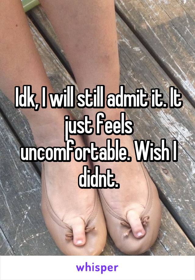 Idk, I will still admit it. It just feels uncomfortable. Wish I didnt.