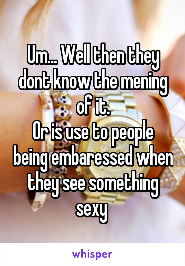 Um... Well then they dont know the mening of it.
Or is use to people being embaressed when they see something sexy 