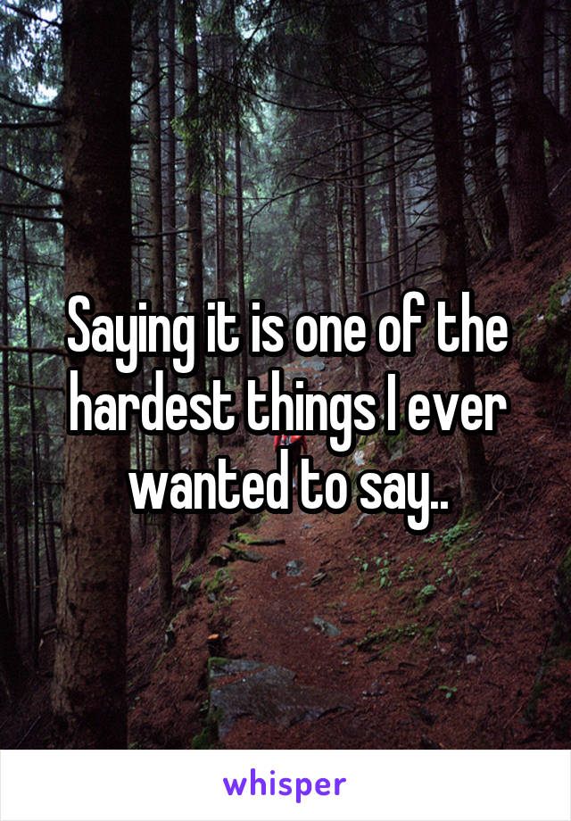 Saying it is one of the hardest things I ever wanted to say..