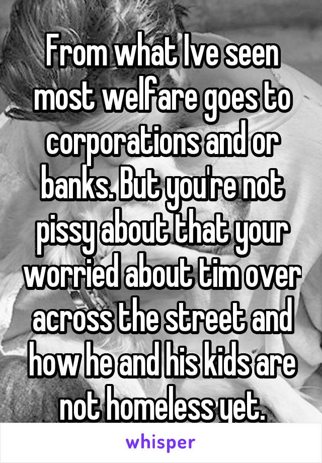 From what Ive seen most welfare goes to corporations and or banks. But you're not pissy about that your worried about tim over across the street and how he and his kids are not homeless yet.