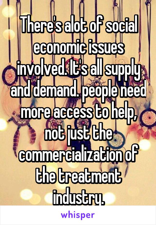 There's alot of social economic issues involved. It's all supply and demand. people need more access to help, not just the commercialization of the treatment industry.