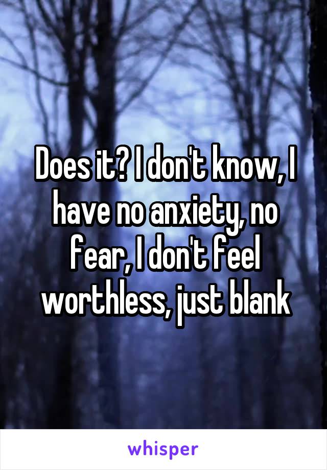 Does it? I don't know, I have no anxiety, no fear, I don't feel worthless, just blank