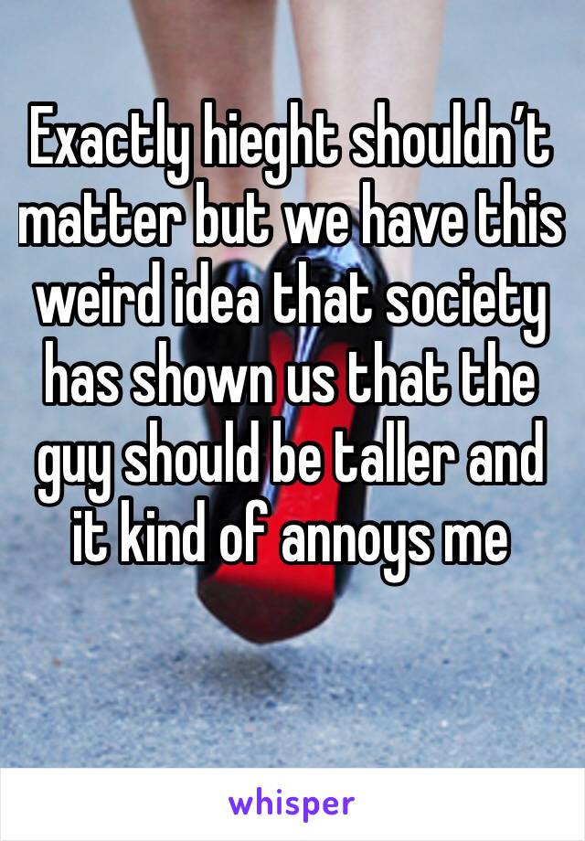 Exactly hieght shouldn’t matter but we have this weird idea that society has shown us that the guy should be taller and it kind of annoys me 
