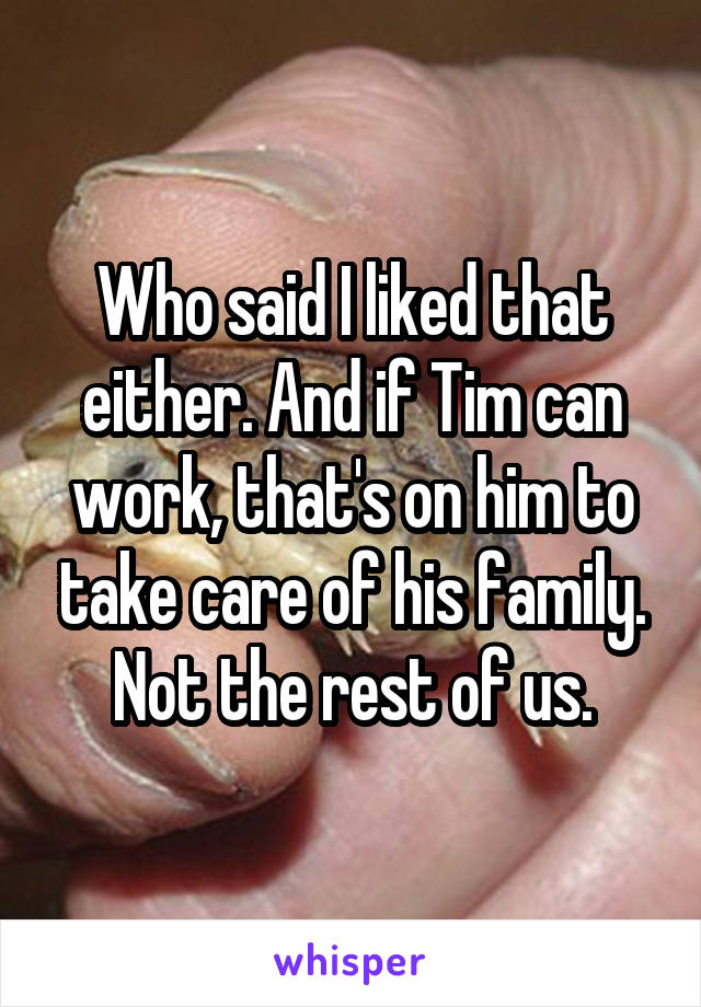 Who said I liked that either. And if Tim can work, that's on him to take care of his family. Not the rest of us.