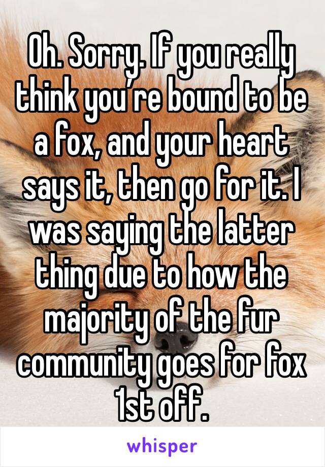 Oh. Sorry. If you really think you’re bound to be a fox, and your heart says it, then go for it. I was saying the latter thing due to how the majority of the fur community goes for fox 1st off.