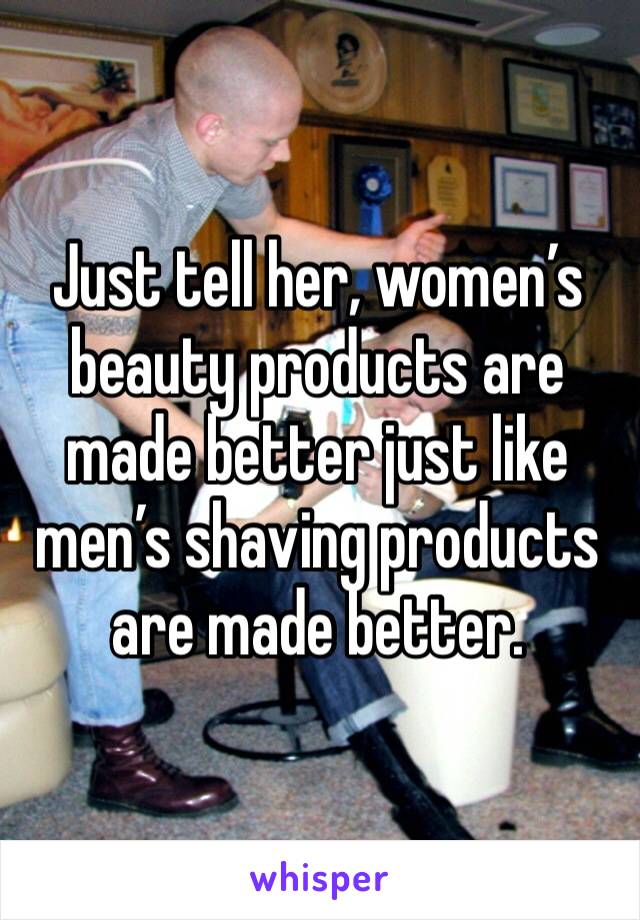 Just tell her, women’s beauty products are made better just like men’s shaving products are made better. 