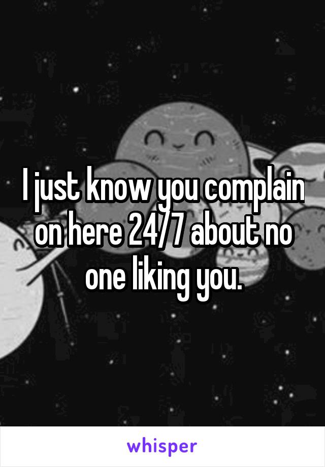 I just know you complain on here 24/7 about no one liking you.