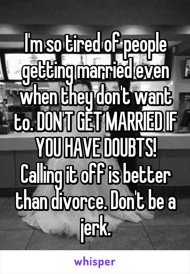 I'm so tired of people getting married even when they don't want to. DON'T GET MARRIED IF YOU HAVE DOUBTS! Calling it off is better than divorce. Don't be a jerk.