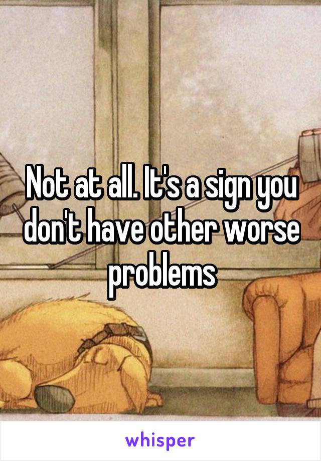 Not at all. It's a sign you don't have other worse problems