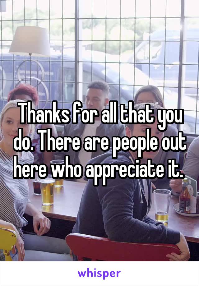 Thanks for all that you do. There are people out here who appreciate it. 