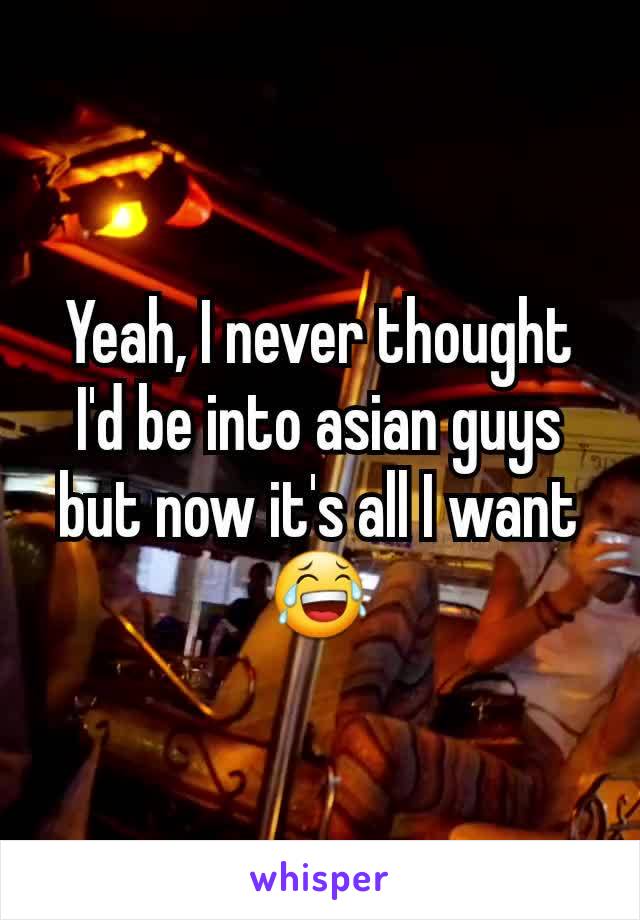 Yeah, I never thought I'd be into asian guys but now it's all I want 😂