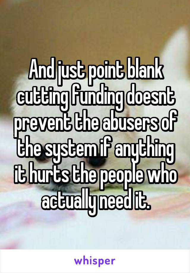 And just point blank cutting funding doesnt prevent the abusers of the system if anything it hurts the people who actually need it.