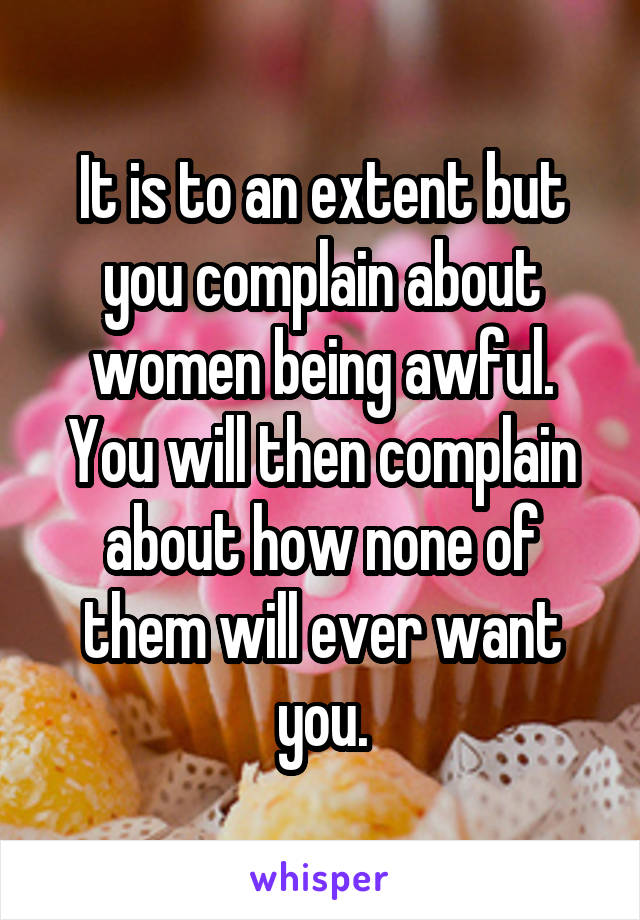 It is to an extent but you complain about women being awful. You will then complain about how none of them will ever want you.