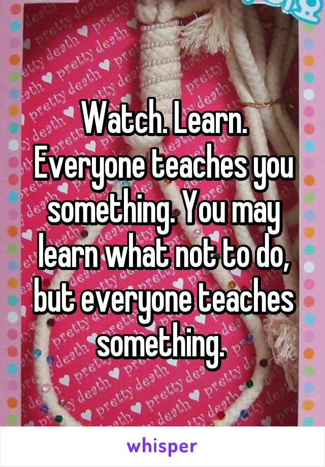 Watch. Learn. Everyone teaches you something. You may learn what not to do, but everyone teaches something. 