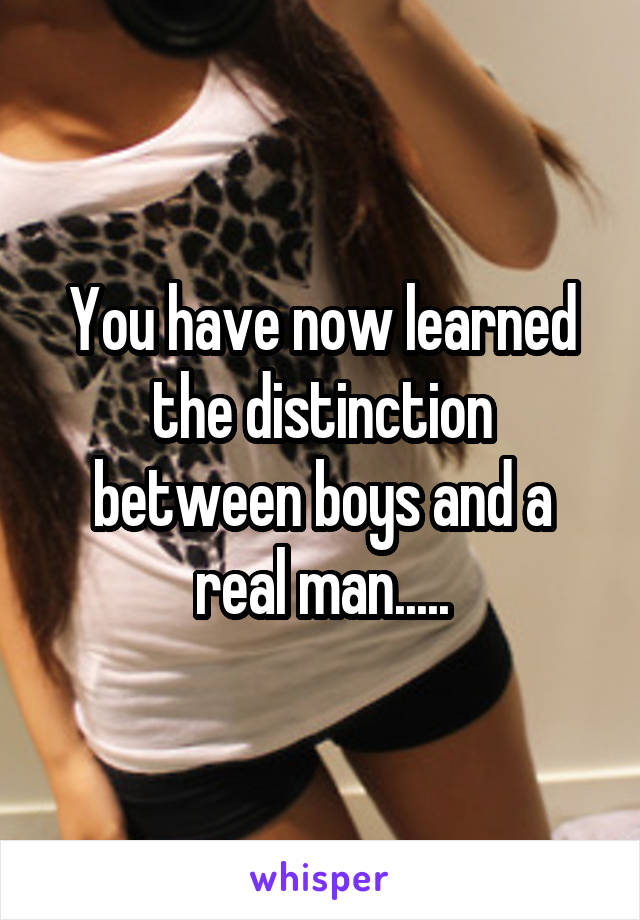 You have now learned the distinction between boys and a real man.....