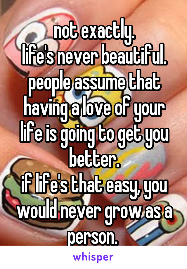 not exactly.
life's never beautiful. people assume that having a love of your life is going to get you better.
if life's that easy, you would never grow as a person. 