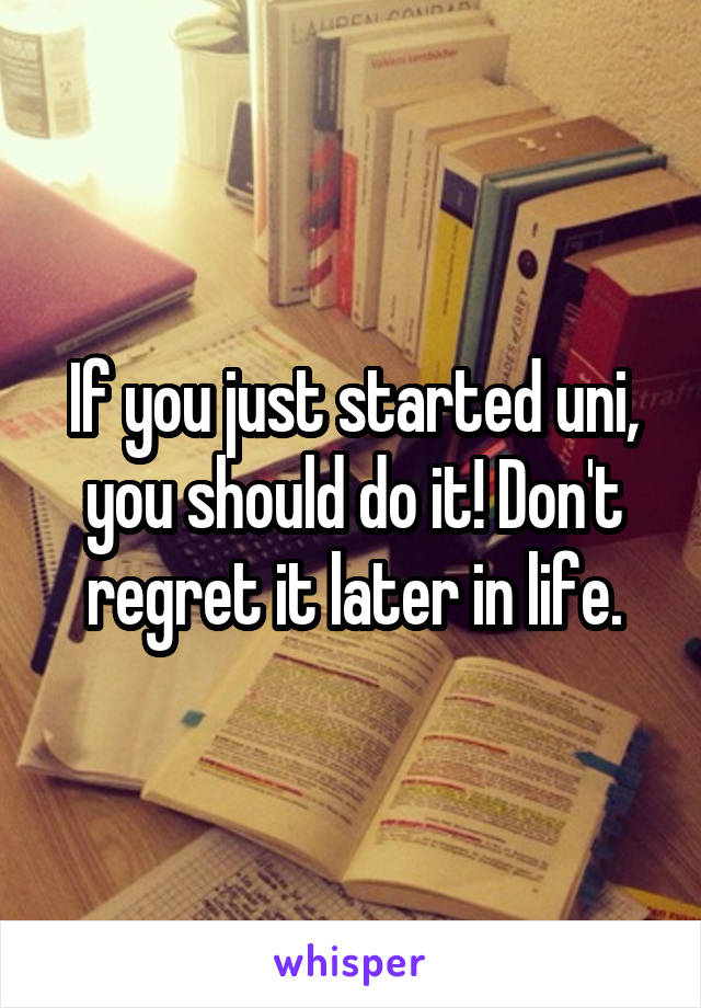 If you just started uni, you should do it! Don't regret it later in life.