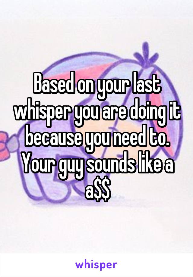 Based on your last whisper you are doing it because you need to. Your guy sounds like a a$$